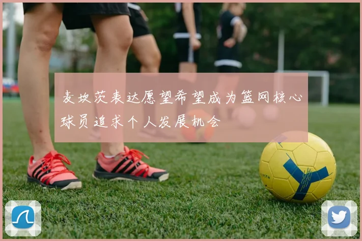 麦坎茨表达愿望希望成为篮网核心球员追求个人发展机会