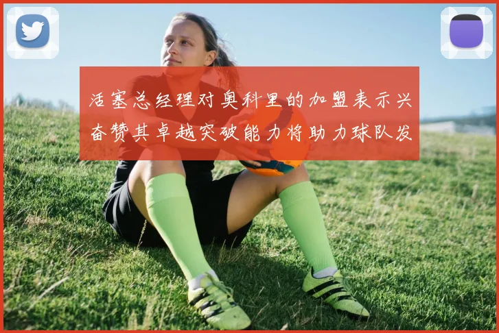 活塞总经理对奥科里的加盟表示兴奋赞其卓越突破能力将助力球队发展