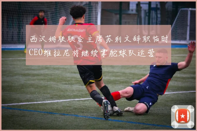 西汉姆联联合主席苏利文辞职临时CEO维拉尼将继续掌舵球队运营