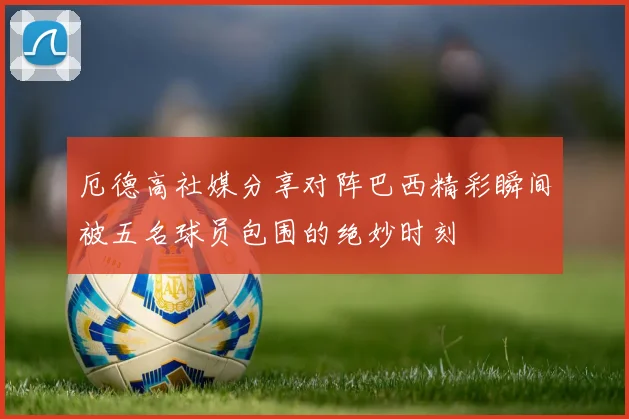 厄德高社媒分享对阵巴西精彩瞬间被五名球员包围的绝妙时刻