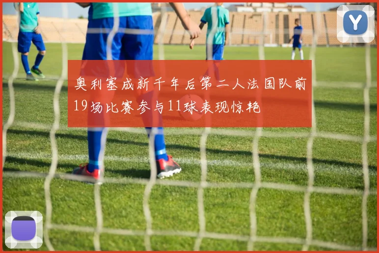 奥利塞成新千年后第二人法国队前19场比赛参与11球表现惊艳