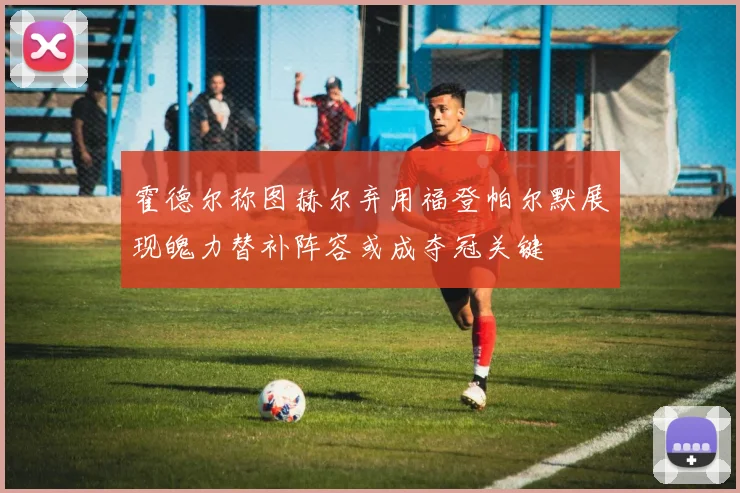 霍德尔称图赫尔弃用福登帕尔默展现魄力替补阵容或成夺冠关键