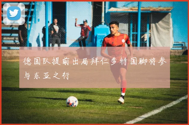 德国队提前出局拜仁多特国脚将参与东亚之行