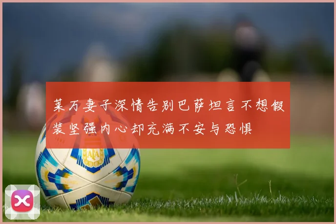 莱万妻子深情告别巴萨坦言不想假装坚强内心却充满不安与恐惧