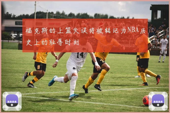 福克斯的上篮失误将被铭记为NBA历史上的耻辱时刻