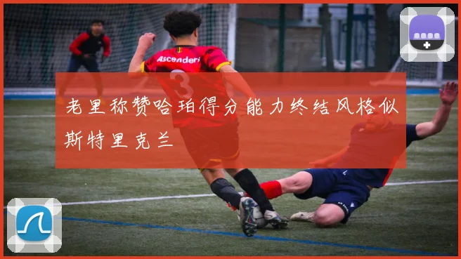 老里称赞哈珀得分能力终结风格似斯特里克兰