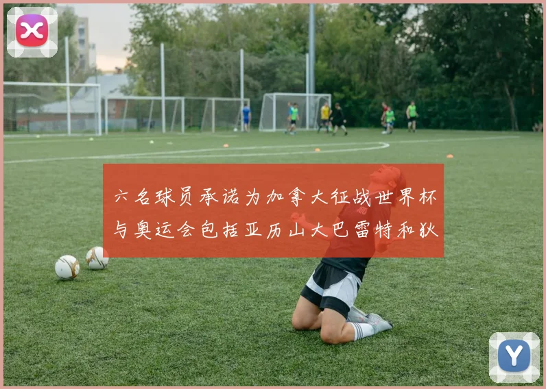 六名球员承诺为加拿大征战世界杯与奥运会包括亚历山大巴雷特和狄龙在内