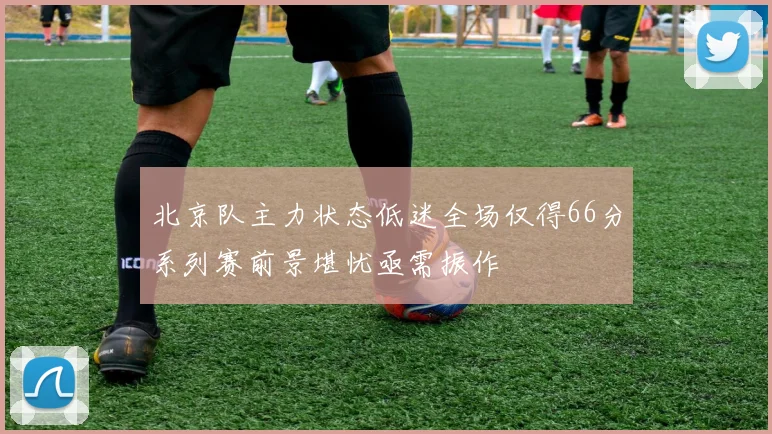 北京队主力状态低迷全场仅得66分系列赛前景堪忧亟需振作