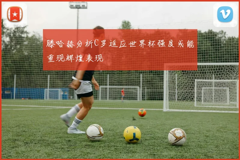 滕哈赫分析C罗适应世界杯强度或能重现辉煌表现