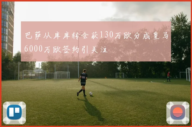 巴萨从库库转会获130万欧分成皇马6000万欧签约引关注