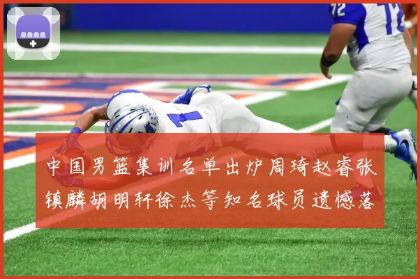 中国男篮集训名单出炉周琦赵睿张镇麟胡明轩徐杰等知名球员遗憾落选